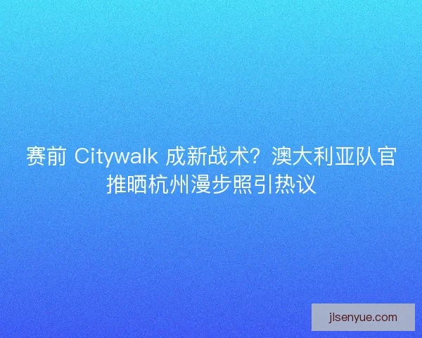赛前 Citywalk 成新战术？澳大利亚队官推晒杭州漫步照引热议