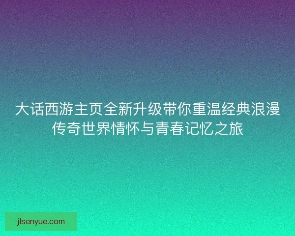 大话西游主页全新升级带你重温经典浪漫传奇世界情怀与青春记忆之旅 大话西游主页全新升级带你重温经典浪漫传奇世界情怀与青春记忆之旅