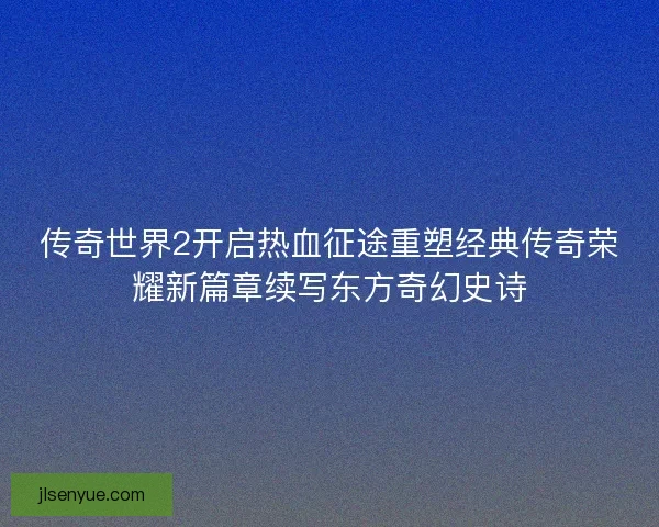 传奇世界2开启热血征途重塑经典传奇荣耀新篇章续写东方奇幻史诗