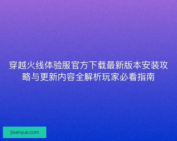 穿越火线体验服官方下载最新版本安装攻略与更新内容全解析玩家必看指南 穿越火线体验服官方下载最新版本安装攻略与更新内容全解析玩家必看指南