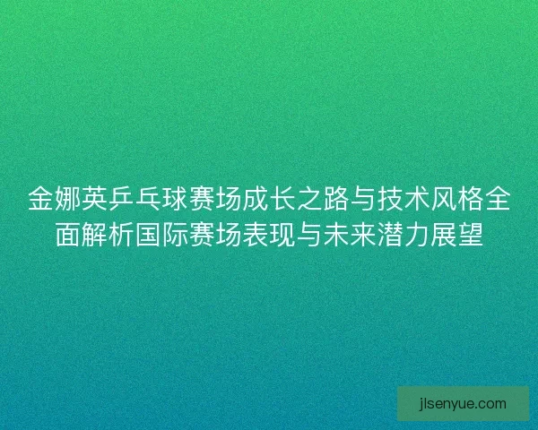 金娜英乒乓球赛场成长之路与技术风格全面解析国际赛场表现与未来潜力展望