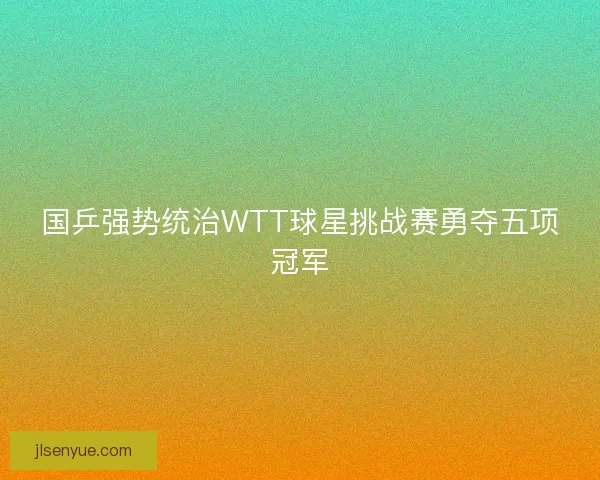 国乒强势统治WTT球星挑战赛勇夺五项冠军 国乒强势统治WTT球星挑战赛勇夺五项冠军