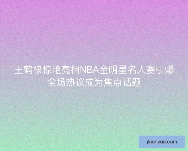 王鹤棣惊艳亮相NBA全明星名人赛引爆全场热议成为焦点话题