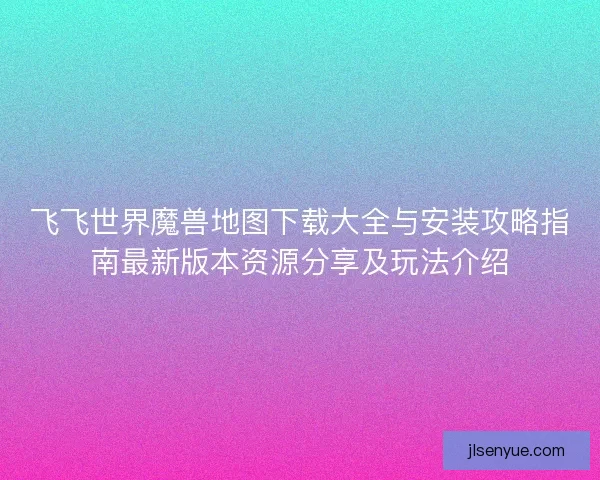 飞飞世界魔兽地图下载大全与安装攻略指南最新版本资源分享及玩法介绍 飞飞世界魔兽地图下载大全与安装攻略指南最新版本资源分享及玩法介绍