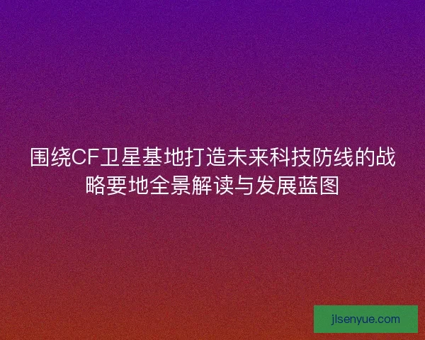 围绕CF卫星基地打造未来科技防线的战略要地全景解读与发展蓝图