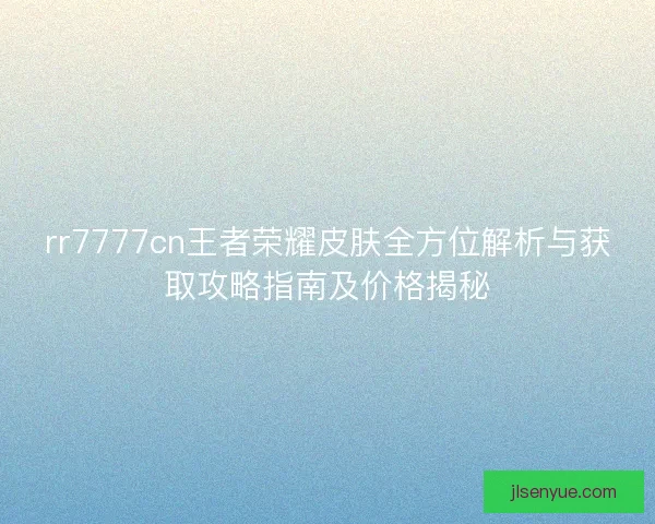rr7777cn王者荣耀皮肤全方位解析与获取攻略指南及价格揭秘