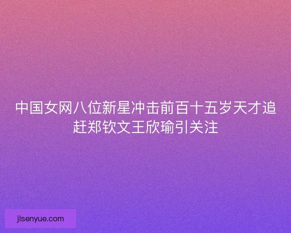 中国女网八位新星冲击前百十五岁天才追赶郑钦文王欣瑜引关注 中国女网八位新星冲击前百十五岁天才追赶郑钦文王欣瑜引关注