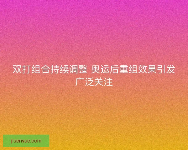 双打组合持续调整 奥运后重组效果引发广泛关注
