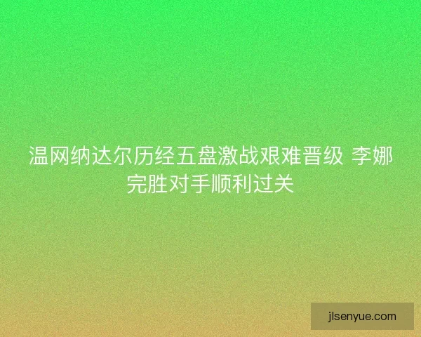 温网纳达尔历经五盘激战艰难晋级 李娜完胜对手顺利过关