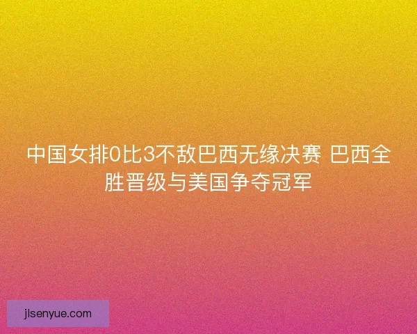 中国女排0比3不敌巴西无缘决赛 巴西全胜晋级与美国争夺冠军 中国女排0比3不敌巴西无缘决赛 巴西全胜晋级与美国争夺冠军