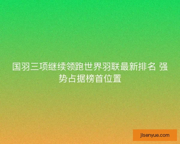 国羽三项继续领跑世界羽联最新排名 强势占据榜首位置