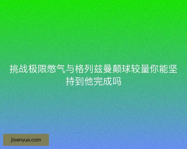 挑战极限憋气与格列兹曼颠球较量你能坚持到他完成吗 挑战极限憋气与格列兹曼颠球较量你能坚持到他完成吗
