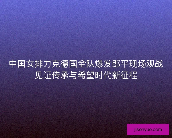 中国女排力克德国全队爆发郎平现场观战见证传承与希望时代新征程