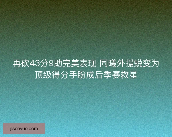 再砍43分9助完美表现 同曦外援蜕变为顶级得分手盼成后季赛救星