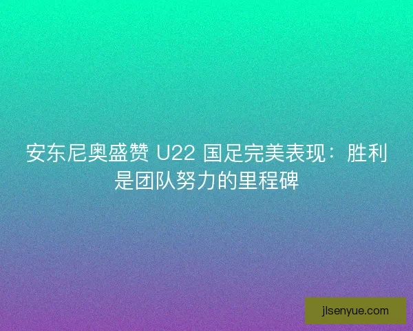 安东尼奥盛赞 U22 国足完美表现：胜利是团队努力的里程碑